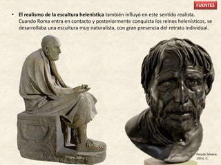 • El realismo de la escultura helenística también influyó en este sentido realista.
Cuando Roma entra en contacto y posteriormente conquista los reinos helenísticos, se
desarrollaba una escultura muy naturalista, con gran presencia del retrato individual.
Pseudo Séneca,
150 a. C.
FUENTES
 