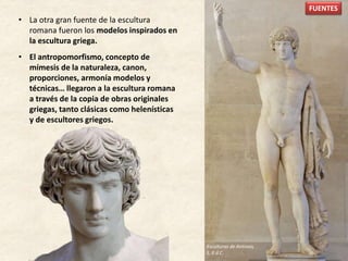 • La otra gran fuente de la escultura
romana fueron los modelos inspirados en
la escultura griega.
• El antropomorfismo, concepto de
mímesis de la naturaleza, canon,
proporciones, armonía modelos y
técnicas… llegaron a la escultura romana
a través de la copia de obras originales
griegas, tanto clásicas como helenísticas
y de escultores griegos.
FUENTES
Esculturas de Antinoo,
S. II d.C.
 