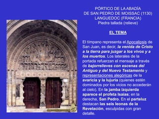 PÓRTICO DE LA ABADÍA
DE SAN PEDRO DE MOISSAC (1130)
LANGUEDOC (FRANCIA)
Piedra tallada (relieve)
EL TEMA
El tímpano representa el Apocalipsis de
San Juan, es decir, la venida de Cristo
a la tierra para juzgar a los vivos y a
los muertos. Los laterales de la
portada refuerzan el mensaje a través
de bajorrelieves con escenas del
Antiguo y del Nuevo Testamento y
representaciones alegóricas de la
avaricia y la lujuria (quienes estén
dominados por los vicios no accederán
al cielo). En la jamba izquierda
aparece el profeta Isaías; en la
derecha, San Pedro. En el parteluz
destacan las seis leonas de la
Revelación, esculpidas con gran
detalle.
 