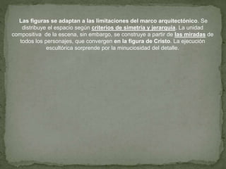 Las figuras se adaptan a las limitaciones del marco arquitectónico. Se
distribuye el espacio según criterios de simetría y jerarquía. La unidad
compositiva de la escena, sin embargo, se construye a partir de las miradas de
todos los personajes, que convergen en la figura de Cristo. La ejecución
escultórica sorprende por la minuciosidad del detalle.
 