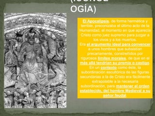 El Apocalipsis, de forma hermética y
terrible, preconizaba el último acto de la
Humanidad, el momento en que aparecía
Cristo como juez supremo para juzgar a
los vivos y a los muertos.
Era el argumento ideal para convencer
a unos hombres que subsistían
precariamente, constreñidos por
rigurosos límites morales, de que en el
más allá tendrían su premio o castigo.
En un contexto como éste, la
subordinación escultórica de las figuras
secundarias a la de Cristo era fácilmente
extrapolable a la necesaria
subordinación, para mantener el orden
establecido, del hombre Medieval a su
señor feudal.
 