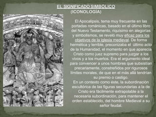 El Apocalipsis, tema muy frecuente en las
portadas románicas, basado en el último libro
del Nuevo Testamento, riquísimo en alegorías
y simbolismos, se reveló muy eficaz para los
objetivos de la iglesia medieval. De forma
hermética y terrible, preconizaba el último acto
de la Humanidad, el momento en que aparecía
Cristo como juez supremo para juzgar a los
vivos y a los muertos. Era el argumento ideal
para convencer a unos hombres que subsistían
precariamente, constreñidos por rigurosos
límites morales, de que en el más allá tendrían
su premio o castigo.
En un contexto como éste, la subordinación
escultórica de las figuras secundarias a la de
Cristo era fácilmente extrapolable a la
necesaria subordinación, para mantener el
orden establecido, del hombre Medieval a su
señor feudal.
 