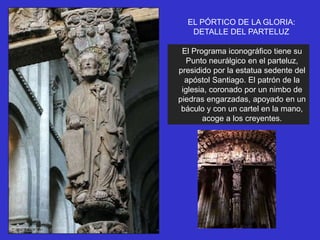 EL PÓRTICO DE LA GLORIA:
DETALLE DEL PARTELUZ
El Programa iconográfico tiene su
Punto neurálgico en el parteluz,
presidido por la estatua sedente del
apóstol Santiago. El patrón de la
iglesia, coronado por un nimbo de
piedras engarzadas, apoyado en un
báculo y con un cartel en la mano,
acoge a los creyentes.
 