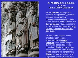 EL PÓRTICO DE LA GLORIA:
DETALLE
DE LA JAMBA IZQUIERDA
En las jambas, un magnífico
conjunto de apóstoles y profetas
parecen conversar. La
ornamentación escultórica de la
jamba izquierda está dedicada a la
Ley de Moisés y la de la derecha
al Juicio Final, fundamentos de la
Ciudad Celestial descrita por
San Juan.
En esta jamba (el pilar de los
profetas) aparecen un
apesadumbrado profeta
Jeremías, cuyo rostro refleja el
sufrimiento padecido por sus
profecías; Daniel sonríe porque
anuncia la venida del Salvador;
Isaías sostiene un pergamino; y
Moisés levanta las tablas de la
Ley en sus manos, aunque no lo
 