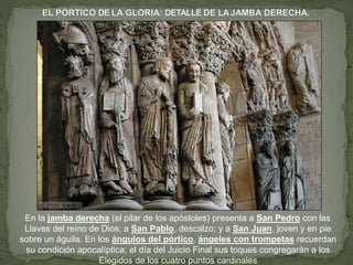 En la jamba derecha (el pilar de los apóstoles) presenta a San Pedro con las
Llaves del reino de Dios; a San Pablo, descalzo; y a San Juan, joven y en pie
sobre un águila. En los ángulos del pórtico, ángeles con trompetas recuerdan
su condición apocalíptica; el día del Juicio Final sus toques congregarán a los
Elegidos de los cuatro puntos cardinales
 