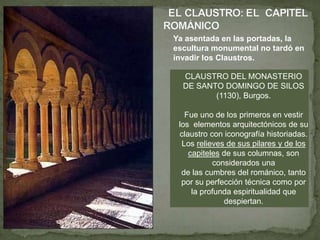 CLAUSTRO DEL MONASTERIO
DE SANTO DOMINGO DE SILOS
(1130), Burgos.
Fue uno de los primeros en vestir
los elementos arquitectónicos de su
claustro con iconografía historiadas.
Los relieves de sus pilares y de los
capiteles de sus columnas, son
considerados una
de las cumbres del románico, tanto
por su perfección técnica como por
la profunda espiritualidad que
despiertan.
Ya asentada en las portadas, la
escultura monumental no tardó en
invadir los Claustros.
 