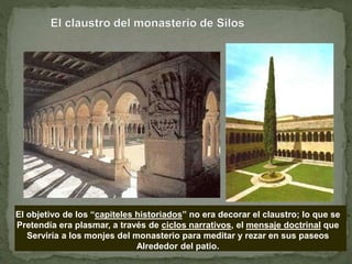 El objetivo de los “capiteles historiados” no era decorar el claustro; lo que se
Pretendía era plasmar, a través de ciclos narrativos, el mensaje doctrinal que
Serviría a los monjes del monasterio para meditar y rezar en sus paseos
Alrededor del patio.
 