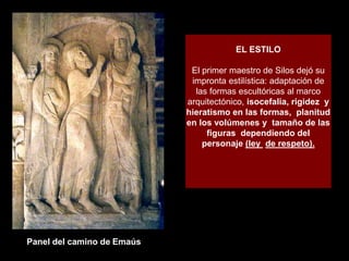 EL ESTILO
El primer maestro de Silos dejó su
impronta estilística: adaptación de
las formas escultóricas al marco
arquitectónico, isocefalia, rigidez y
hieratismo en las formas, planitud
en los volúmenes y tamaño de las
figuras dependiendo del
personaje (ley de respeto).
Panel del camino de Emaús
 