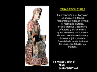 OTRAS ESCULTURAS
La producción escultórica no
se agotó en la faceta
monumental; también invadió
el mobiliario litúrgico.
Proliferaron los trabajos de
orfebrería y alta artesanía
que iban desde los frontales
de altar hasta los relicarios y
distintos objetos de culto.
Especial relevancia tuvieron
las imágenes talladas en
madera.
LA VIRGEN CON EL
NIÑO
(THEOTRONOS)
 
