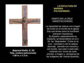 CRISTO EN LA CRUZ
(MAIESTAS DOMINI)
La necesidad de colocar una imagen
de Cristo en el recinto de la iglesia
hizo que temas como la crucifixión
cobraran importancia.
En España, especialmente en
Cataluña, se desarrollaron en el s.
XII las “Majestades”: Cristo en la
cruz, coronado o con la cabeza
desnuda, peinado con crencha y
con bucles que caen a cada lado,
vistiendo una túnica de corte
oriental, a imagen y semejanza de
las imágenes del oriente bizantino.
Majestad Batlló. S. XII.
Talla, madera policromada
1.56 m. x 1.2 m.
 