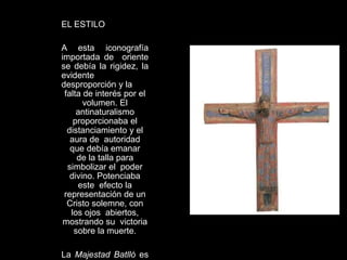 EL ESTILO
A esta iconografía
importada de oriente
se debía la rigidez, la
evidente
desproporción y la
falta de interés por el
volumen. El
antinaturalismo
proporcionaba el
distanciamiento y el
aura de autoridad
que debía emanar
de la talla para
simbolizar el poder
divino. Potenciaba
este efecto la
representación de un
Cristo solemne, con
los ojos abiertos,
mostrando su victoria
sobre la muerte.
La Majestad Batlló es
 