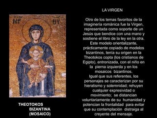 LA VIRGEN
Otro de los temas favoritos de la
imaginería románica fue la Virgen,
representada como soporte de un
Jesús que bendice con una mano y
sostiene el libro de la ley en la otra.
Este modelo orientalizante,
prácticamente copiado de modelos
bizantinos, tenía su origen en la
Theotokos copta (los cristianos de
Egipto), entronizada, con el niño en
la pierna izquierda y en los
mosaicos bizantinos.
Igual que sus referentes, los
personajes se caracterizan por su
hieratismo y solemnidad; rehuyen
cualquier expresividad o
movimiento; se distancian
voluntariamente de su humanidad y
potencian la frontalidad para evitar
que su contemplación distraiga al
creyente del mensaje.
THEOTOKOS
BIZANTINA
(MOSAICO)
 