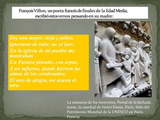 Soy una mujer, vieja y pobre,
ignorante de todo; no sé leer;
En la iglesia de mi pueblo me
mostraban
Un Paraíso pintado, con arpas,
Y un infierno, donde hierven las
almas de los condenados;
El uno de alegra, me asusta el
otro.
La matanza de los inocentes, Portal de la fachada
norte, la catedral de Notre Dame, París, Sitio del
Patrimonio Mundial de la UNESCO en París,
Francia
 