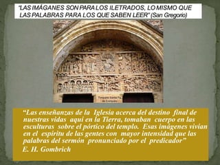 “Las enseñanzas de la Iglesia acerca del destino final de
nuestras vidas aquí en la Tierra, tomaban cuerpo en las
esculturas sobre el pórtico del templo. Esas imágenes vivían
en el espíritu de las gentes con mayor intensidad que las
palabras del sermón pronunciado por el predicador”
E. H. Gombrich
 