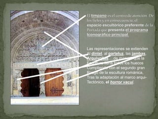 Las representaciones se extienden
Al dintel, al parteluz, las jambas,
Arquivoltas….de manera que la
Escultura llena todos los huecos
Cumpliendo con el segundo gran
Rasgo de la escultura románica,
Tras la adaptación al marco arqui-
Tectónico, el horror vacui.
 