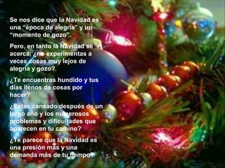 Se nos dice que la Navidad es
una “época de alegría” y un
“momento de gozo”.
Pero, en tanto la Navidad se
acerca, ¿no experimentas a
veces cosas muy lejos de
alegría y gozo?
¿Te encuentras hundido y tus
días llenos de cosas por
hacer?
¿Estas cansado después de un
largo año y los numerosos
problemas y dificultades que
aparecen en tu camino?
¿Te parece que la Navidad es
una presión más y una
demanda más de tu tiempo?

 