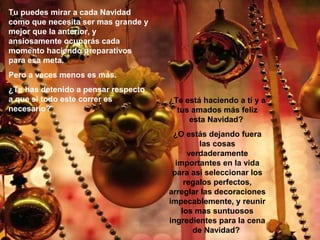 Tu puedes mirar a cada Navidad
como que necesita ser mas grande y
mejor que la anterior, y
ansiosamente ocuparás cada
momento haciendo preparativos
para esa meta.
Pero a veces menos es más.
¿Te has detenido a pensar respecto
a que si todo este correr es
necesario?

¿Te está haciendo a tí y a
tus amados más feliz
esta Navidad?
¿O estás dejando fuera
las cosas
verdaderamente
importantes en la vida
para así seleccionar los
regalos perfectos,
arreglar las decoraciones
impecablemente, y reunir
los mas suntuosos
ingredientes para la cena
de Navidad?

 