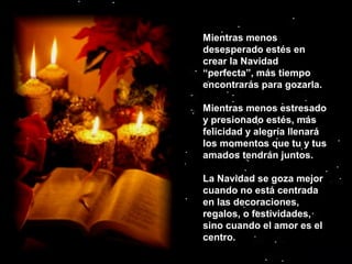 Mientras menos
desesperado estés en
crear la Navidad
“perfecta”, más tiempo
encontrarás para gozarla.
Mientras menos estresado
y presionado estés, más
felicidad y alegría llenará
los momentos que tu y tus
amados tendrán juntos.
La Navidad se goza mejor
cuando no está centrada
en las decoraciones,
regalos, o festividades,
sino cuando el amor es el
centro.

 