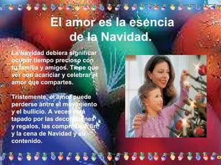 El amor es la esencia
de la Navidad.
La Navidad debiera significar
ocupar tiempo precioso con
tu familia y amigos. Tiene que
ver con acariciar y celebrar el
amor que compartes.
Tristemente, el amor puede
perderse antre el movimiento
y el bullicio. A veces está
tapado por las decoraciones
y regalos, las compras sin fin,
y la cena de Navidad y su
contenido.

 