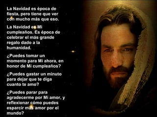 La Navidad es época de
fiesta, pero tiene que ver
con mucho más que eso.
La Navidad es Mi
cumpleaños. Es época de
celebrar el más grande
regalo dado a la
humanidad.
¿Puedes tomar un
momento para Mi ahora, en
honor de Mi cumpleaños?
¿Puedes gastar un minuto
para dejar que te diga
cuanto te amo?
¿Puedes parar para
agradecerme por Mi amor, y
reflexionar cómo puedes
esparcir más amor por el
mundo?

 