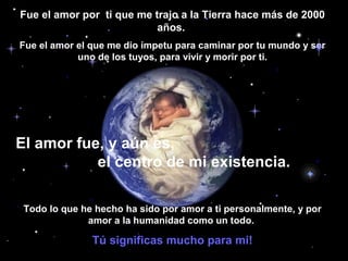 Fue el amor por ti que me trajo a la Tierra hace más de 2000
años.
Fue el amor el que me dio ímpetu para caminar por tu mundo y ser
uno de los tuyos, para vivir y morir por ti.

El amor fue, y aún es,
el centro de mi existencia.
Todo lo que he hecho ha sido por amor a ti personalmente, y por
amor a la humanidad como un todo.

Tú significas mucho para mi!

 