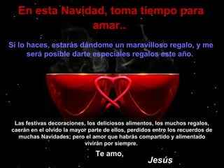 En esta Navidad, toma tiempo para
amar..
Si lo haces, estarás dándome un maravilloso regalo, y me
será posible darte especiales regalos este año.

Las festivas decoraciones, los deliciosos alimentos, los muchos regalos,
caerán en el olvido la mayor parte de ellos, perdidos entre los recuerdos de
muchas Navidades; pero el amor que habrás compartido y alimentado
vivirán por siempre.

Te amo,

Jesús

 