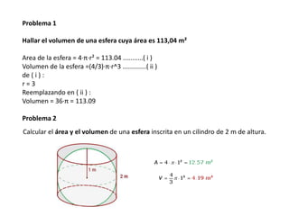 Problema 1

Hallar el volumen de una esfera cuya área es 113,04 m²

Area de la esfera = 4∙π∙r² = 113.04 ...........( i )
Volumen de la esfera =(4/3)∙π∙r^3 .............( ii )
de ( i ) :
r=3
Reemplazando en ( ii ) :
Volumen = 36∙π = 113.09

Problema 2
Calcular el área y el volumen de una esfera inscrita en un cilindro de 2 m de altura.
 