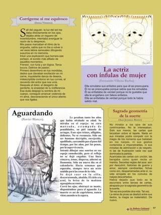 Corrígeme si me equivoco
             (Inma Vinuesa)



 S     alí del zaguán, la luz del sol me
       daba directamente en los ojos,
       dejaba atrás un reguero de
 incertidumbre, intentaba averiguar la
 razón de tu desprecio.
 Mis pasos marcaban el ritmo de la
 angustia, sabía que no iba a volver a
 ver esos labios sensuales dibujando
 susurros en mi memoria.
 Intuir una explicación que borrara ese
 portazo, el sonido más afilado de
 aquellos momentos.
 Frenesí, con furia y sin lógica. Terca
 locura. Delirios de pasión.
 Primero desenfreno en tus mordidas,
 dedos que clavaban excitación en mi
                                                                  La actriz
 carne, inquietante danza de deseos,
 indescriptible contorno en tus curvas, el
                                                            con ínfulas de mujer
 recuerdo del ardor que nos unía.                                      (Fernando Villena Barba)
 Después el dolor, el desgarro de                         Ella simulaba sus enfados para que él se preocupara.
 perderte, la ansiedad de tu indiferencia.                Él no se preocupaba porque sabía que los simulaba.
 Esa duda despojó tu sombra de mi                         Él se enfadaba de verdad porque no le gustaba que
 cuerpo, consiguió arrancar violencia de
                                                          ella le engañara con falsos enfados.
 mi alma, desvaneciendo el único aliento
                                                          Ella se enfadaba de verdad porque todo le había
 que nos ligaba.
                                                          salido mal.


                                                                                 Sagrada geometría
Aguardando                                   Le pesaban tanto los años              de la suerte
  (Xavier Blanco)                   que había olvidado su edad. Se                    (Ana Joyanes Romo)
                                    miraba en el espejo: su cara              No miraba a los ojos de sus
                                    marcada, estampada de                     contrincantes. No le interesaban.
                                    penalidades, su piel tatuada de           Solo sus manos, las cartas que
                                    arrugas. Esos ojos tristes, afligidos,    lanzaban sobre el tapete. Nada en
                                    dolientes. No se reconocía. Sólo un       sus miradas podía competir con la
                                    ser humano decrépito, envejecido,         magia de los números que bailaban
                                    apolillado, carcomido por el paso del     en los naipes, ni sus gestos
                                    tiempo, por los años, por las penas,      contenidos e impenetrables, ni sus
                                    por la supervivencia.                     miradas de admiración o de respeto,
                                    Intentó dibujar una sonrisa en ese        ni las de frustración cada vez que
                                    espejo enmohecido, pero el reflejo        dominaba la partida.
                                    no se dejó engañar. Una línea             Acariciaba las cartas con unción, las
                                    cóncava, tenue, dispersa, adornó su       barajaba como quien recita un
                                    fisonomía. Sólo un nuevo día en el        mantra. Secretas reglas del azar, aún
                                    calendario. Hacía semanas que             por descubrir, historias de guerra y
                                    esperaba, siempre tuvo un sexto           amor, siempre cambiantes; fichas
                                    sentido para las cosas de la vida.        como oro, desparramadas ante sí, su
                                    Se dejó caer en la silla,                 vida arrojada en los cúmulos de
                                    descorazonada, abatida. El cielo era      naipes descartados.
                                    azul, la brisa de la mañana               Había dejado que todo se le
                                    agasajaba su rostro.                      escurriera entre lances de cartas,
                                    Cerró los ojos, obstruyó su mente,        atrapado por la sagrada geometría de
                                    disponiéndose para el aguardo. La         la suerte.
                                    muerte es así de caprichosa, nunca        Tal vez era posible otra vida. Tal vez.
                                    viene cuando se le espera.                La reina de picas se deslizó entre sus
                                                                              dedos, la magia se materializó. De
                                                                              nuevo.


                                                                                                                        17
 