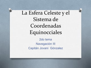 La Esfera Celeste y el
Sistema de
Coordenadas
Equinocciales
2do tema
Navegación III
Capitán Jovani Gónzalez
 
