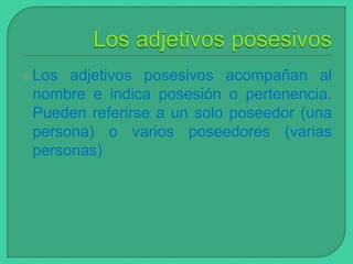  Los

adjetivos posesivos acompañan al
nombre e indica posesión o pertenencia.
Pueden referirse a un solo poseedor (una
persona) o varios poseedores (varias
personas)

 