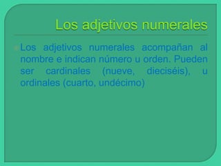  Los

adjetivos numerales acompañan al
nombre e indican número u orden. Pueden
ser cardinales (nueve, dieciséis), u
ordinales (cuarto, undécimo)

 