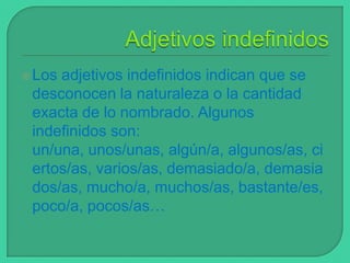  Los

adjetivos indefinidos indican que se
desconocen la naturaleza o la cantidad
exacta de lo nombrado. Algunos
indefinidos son:
un/una, unos/unas, algún/a, algunos/as, ci
ertos/as, varios/as, demasiado/a, demasia
dos/as, mucho/a, muchos/as, bastante/es,
poco/a, pocos/as…

 
