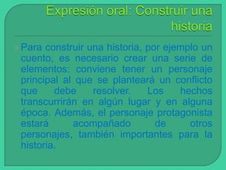  Para

construir una historia, por ejemplo un
cuento, es necesario crear una serie de
elementos: conviene tener un personaje
principal al que se planteará un conflicto
que
debe
resolver.
Los
hechos
transcurrirán en algún lugar y en alguna
época. Además, el personaje protagonista
estará
acompañado
de
otros
personajes, también importantes para la
historia.

 