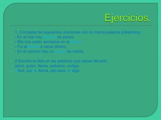 







1. Completa las siguientes oraciones con la misma palabra polisémica:
- En el mar hay bancos de peces.
- Mis tíos están sentados en el banco.
- Fui al banco a sacar dinero.
- En el camino hay un banco de niebla.
2 Escribe la tilde en las palabras que deban llevarlo:
arbol, quien, llama, pelicano, codigo.
Árbol, quién, llama, pelícano, código

 
