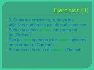  3.

Copia las oraciones, subraya los
adjetivos numerales y di de qué clase son:
 Subí a la planta quinta, para ver a mi
tío.(Ordinal)
 Pon las tres agendas y los cinco lapiceros
en el armario. (Cardinal)
 Estamos en la clase de sexto. (Ordinal)

 
