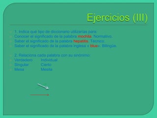 








1. Indica qué tipo de diccionario utilizarías para:
Conocer el significado de la palabra mochila. Normativo.
Saber el significado de la palabra hepatitis. Técnico.
Saber el significado de la palabra inglesa « blue». Bilingüe.
2. Relaciona cada palabra con su sinónimo:
Verdadero
Individual
Singular
Cierto
Mesa
Mesita

 
