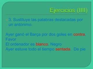  3.

Sustituye las palabras destacadas por
un antónimo.

Ayer ganó el Barça por dos goles en contra.
Favor
El ordenador es blanco. Negro
Ayer estuve todo el tiempo sentada. De pie

 