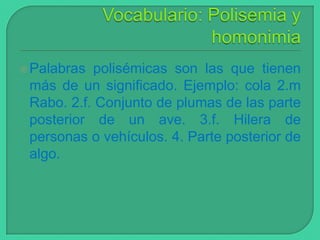 Palabras

polisémicas son las que tienen
más de un significado. Ejemplo: cola 2.m
Rabo. 2.f. Conjunto de plumas de las parte
posterior de un ave. 3.f. Hilera de
personas o vehículos. 4. Parte posterior de
algo.

 