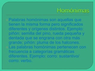  Palabras

homónimas son aquellas que
tienen la misma forma pero significados
diferentes y orígenes distintos. Ejemplo:
piñón: semilla del pino, rueda pequeña y
dentada que se engrana con otra más
grande; piñón: pluma de los halcones.
 Las palabras homónimas pertenecen con
frecuencia a categorías gramáticas
diferentes. Ejemplo: corro: sustantivo/
corro: verbo.

 