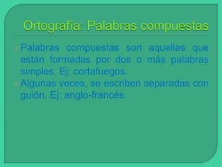  Palabras

compuestas son aquellas que
están formadas por dos o más palabras
simples. Ej: cortafuegos.
 Algunas veces, se escriben separadas con
guión. Ej: anglo-francés.

 