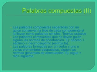 Las palabras compuestas separadas con un
guion conservan la tilde de cada componente si
la llevan como palabras simples. Teórico-práctico
 Las palabras compuestas que no llevan guión
siguen las normas de acentuación. Ej: décimo +
séptimo = decimoséptimo (esdrújula).
 Las palabras formadas por un verbo y uno o
varios pronombres pospuestos, siguen las
normas generales de acentuación. Ej: sigue +
me= sígueme.


 