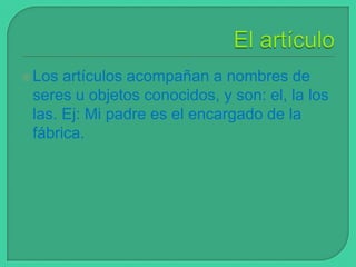  Los

artículos acompañan a nombres de
seres u objetos conocidos, y son: el, la los
las. Ej: Mi padre es el encargado de la
fábrica.

 