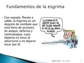  Con espada, florete o 
sable, la Esgrima es un 
deporte de combate que 
está lleno de acciones 
de ataque, defensa y 
contraataque, cuyo 
objetivo es tocar al 
adversario y no dejarse 
tocar por él. 
ANDRES CUESTA 05/11/2014 5 
 