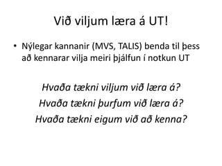 Við viljum læra á UT! 
• Nýlegar kannanir (MVS, TALIS) benda til þess 
að kennarar vilja meiri þjálfun í notkun UT 
Hvaða tækni viljum við læra á? 
Hvaða tækni þurfum við læra á? 
Hvaða tækni eigum við að kenna? 
 