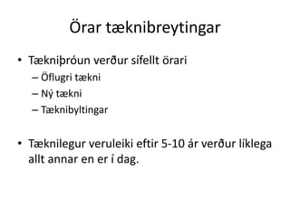 Örar tæknibreytingar 
• Tækniþróun verður sífellt örari 
– Öflugri tækni 
– Ný tækni 
– Tæknibyltingar 
• Tæknilegur veruleiki eftir 5-10 ár verður líklega 
allt annar en er í dag. 
 