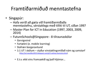 Framtíðarmiðuð menntastefna 
• Singapúr: 
– Hafa verið að gæla við framtíðarmiðaða 
menntastefnu, sérstaklega með tilliti til UT, síðan 1997 
– Master Plan for ICT in Education (1997, 2003, 2009, 
2014) 
– FutureSchools@Singapore - 8 tilraunaskólar 
• Gervigreind 
• Fartækni (e. mobile learning) 
• Stafræn borgaravitund 
• 1:1 UT í skólum – styður einstaklingsmiðað nám og samstarf 
(http://sst-excelfest2013.blogspot.com/p/5-sailing-chemistry.html) 
• E.t.v. ekki eins framsækið og það hljómar… 
 
