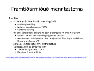 Framtíðarmiðuð menntastefna 
• Finnland 
– Framtíðarsýn fyrir Finnskt samfélag 1995 
• Upplýsingasamfélag 
• Nettengt samfélag (upp úr 2000) 
• Lærdómssamfélag 
– UT ekki sérstaklega skilgreind sem skólatækni => mikið svigrúm 
• UT sem tækni til að ná samfélagslegum markmiðum 
• Menntun sem undirbúningur til að taka þátt í samfélagslegum verkefnum 
• Kennarar sniðgengu UT! 
– Forsjálni (e. foresight) fyrir stefnumótun 
(Singapúr ætlar að gera þetta líka) 
• Tæknibreytingar næstu 10+ ár 
• Hæfnisþarfir næstu 10+ ár 
http://www.education4site.org/blog/2012/strategic-ambiguity-in-finnish-policy-on-technology-in-education/ 
 