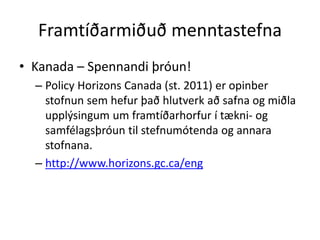 Framtíðarmiðuð menntastefna 
• Kanada – Spennandi þróun! 
– Policy Horizons Canada (st. 2011) er opinber 
stofnun sem hefur það hlutverk að safna og miðla 
upplýsingum um framtíðarhorfur í tækni- og 
samfélagsþróun til stefnumótenda og annara 
stofnana. 
– http://www.horizons.gc.ca/eng 
