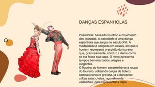 DANÇAS ESPANHOLAS
Pasodoble: baseado no ritmo e movimento
das touradas, o pasodoble é uma dança
espanhola que surgiu no século XVI. A
modalidade é dançada em casais, em que o
homem representa o espiríto do toureiro
que, graciosamente, conduz a dama como
se ela fosse sua capa. O ritmo apresenta
tempos bem marcados, alegres e
elegantes.
O figurino do homem assemelha-se a roupa
do toureiro, utilizando calças de bolero,
camisa branca e gravata, já a dançarina
utiliza saias cheias, normalmente
vermelhas, para representar a capa.
 