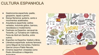 CULTURA ESPANHOLA
● Gastronomia espanhola: paella,
gazpacho, tapas e jamón;
● Dança flamenca: guitarra, canto e
movimentos acelerados;
● Arquitetura espanhola: estilos
variados, incluindo gótico, barroco,
neoclássico e modernismo;
● Festivais na Espanha: carnaval de
Tenerife, La Tomatina em Valência,
Feria de Abril em Sevilha, entre
outros;
● Esportes na Espanha: futebol e tênis;
● Literatura espanhola: autores famosos
como Miguel de Cervantes, Federico
García Lorca e Pablo Neruda;
● Cinema espanhol: cineastas como
Pedro Almodóvar e Alejandro
 